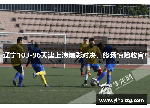 辽宁103-96天津上演精彩对决，终场惊险收官！